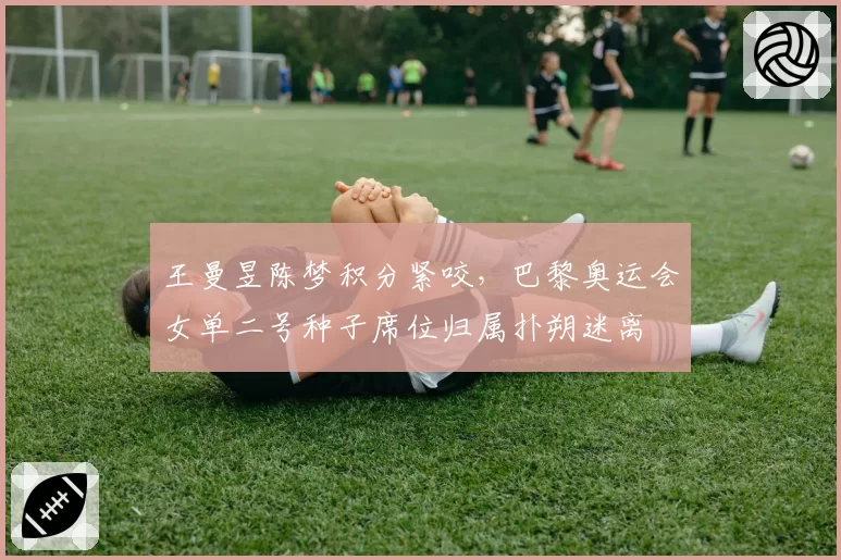 王曼昱陈梦积分紧咬，巴黎奥运会女单二号种子席位归属扑朔迷离