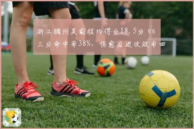 浙江稠州吴前程均得分18.5分 vs 三分命中率38%,伤愈后进攻效率回升明显