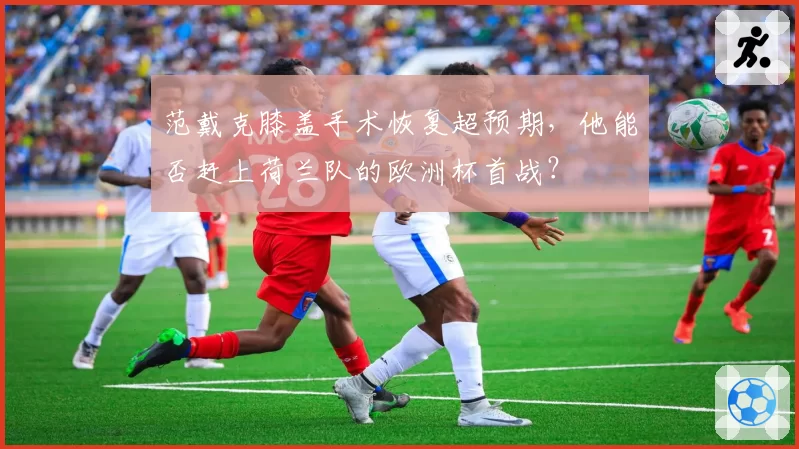 范戴克膝盖手术恢复超预期,他能否赶上荷兰队的欧洲杯首战?