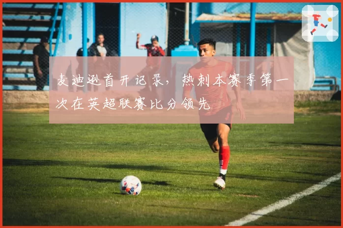 麦迪逊首开记录,热刺本赛季第一次在英超联赛比分领先