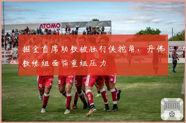 掘金首席助教被独行侠挖角，丹佛教练组面临重组压力