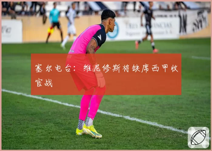 塞尔电台：维尼修斯将缺席西甲收官战