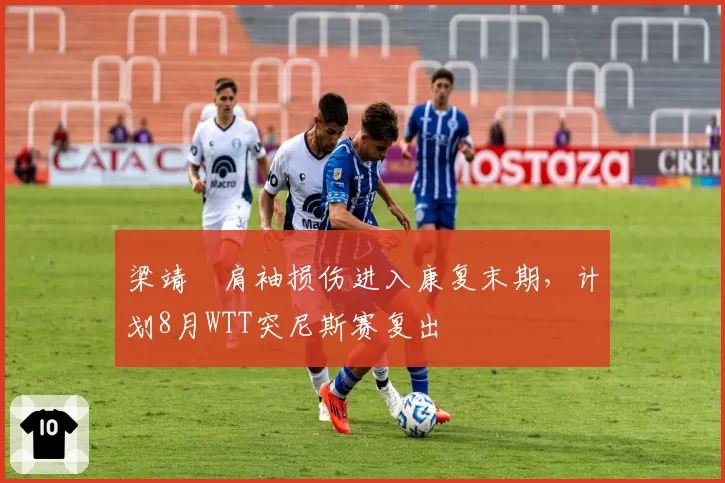 梁靖崑肩袖损伤进入康复末期,计划8月WTT突尼斯赛复出