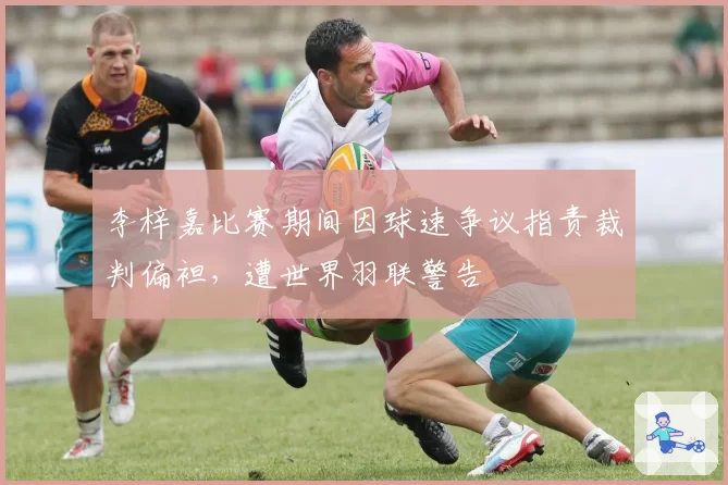 李梓嘉比赛期间因球速争议指责裁判偏袒,遭世界羽联警告