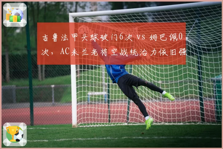 吉鲁法甲头球破门6次 vs 姆巴佩0次,AC米兰老将空战统治力依旧强劲