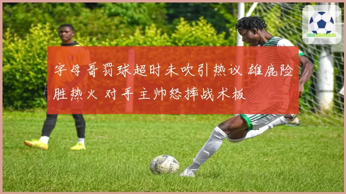 字母哥罚球超时未吹引热议 雄鹿险胜热火 对手主帅怒摔战术板