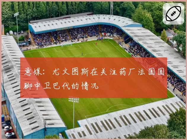 意媒：尤文图斯在关注药厂法国国脚中卫巴代的情况