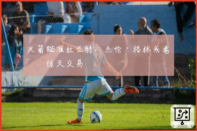 火箭瞄准杜兰特,杰伦·格林或卷入惊天交易