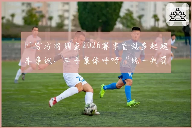F1官方将调查2026赛季首站多起超车争议,车手集体呼吁“统一判罚标准”