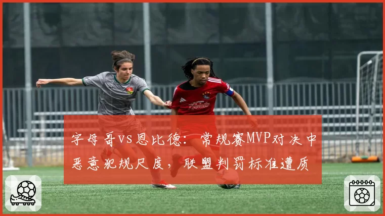 字母哥vs恩比德:常规赛MVP对决中恶意犯规尺度,联盟判罚标准遭质疑双标