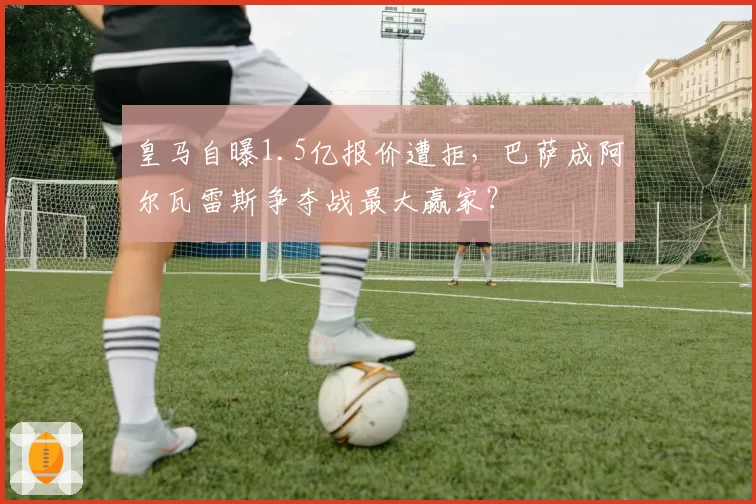 皇马自曝1.5亿报价遭拒，巴萨成阿尔瓦雷斯争夺战最大赢家？
