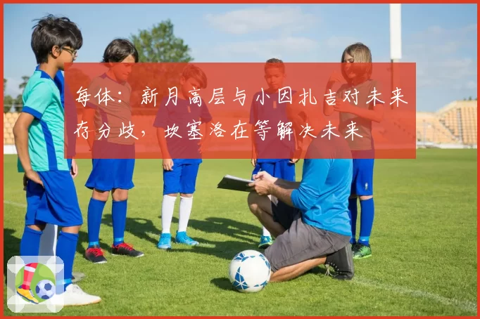 每体：新月高层与小因扎吉对未来存分歧，坎塞洛在等解决未来
