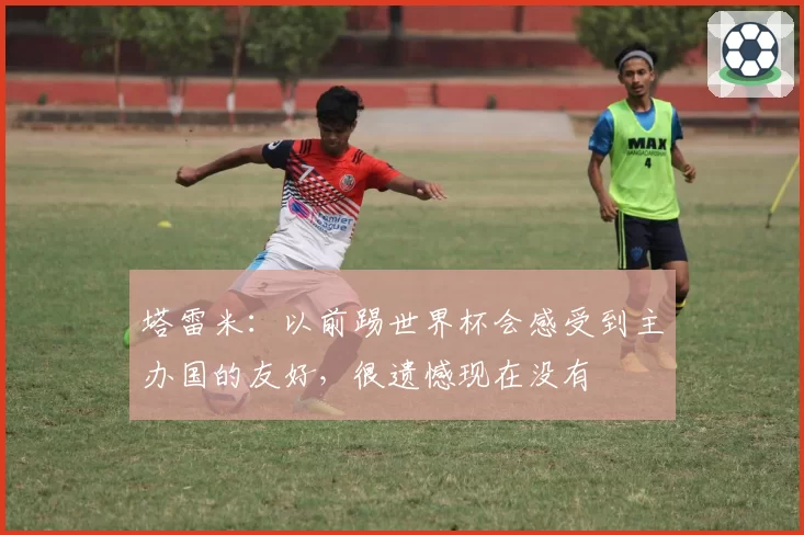 塔雷米:以前踢世界杯会感受到主办国的友好,很遗憾现在没有