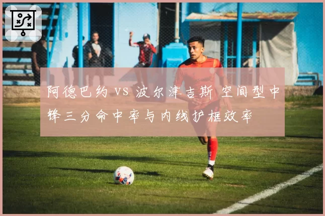 阿德巴约 vs 波尔津吉斯 空间型中锋三分命中率与内线护框效率