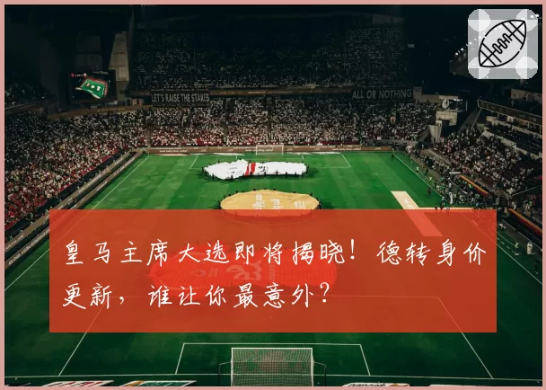 皇马主席大选即将揭晓！德转身价更新，谁让你最意外？