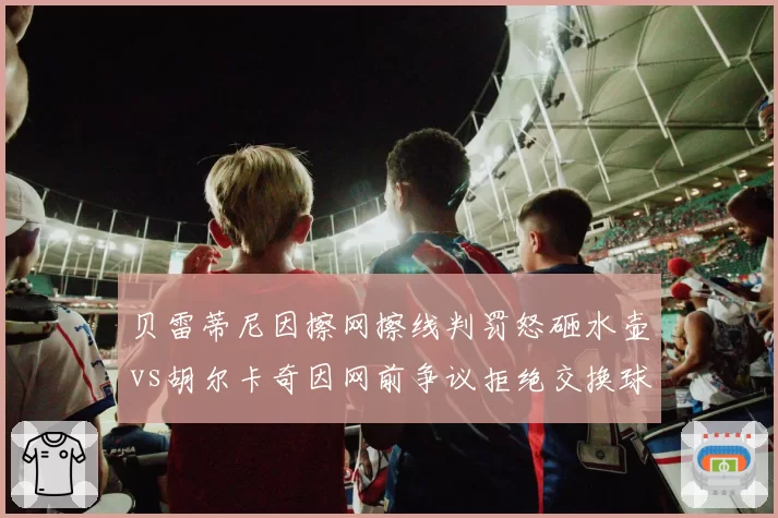 贝雷蒂尼因擦网擦线判罚怒砸水壶vs胡尔卡奇因网前争议拒绝交换球衣，球员反应对比鲜明