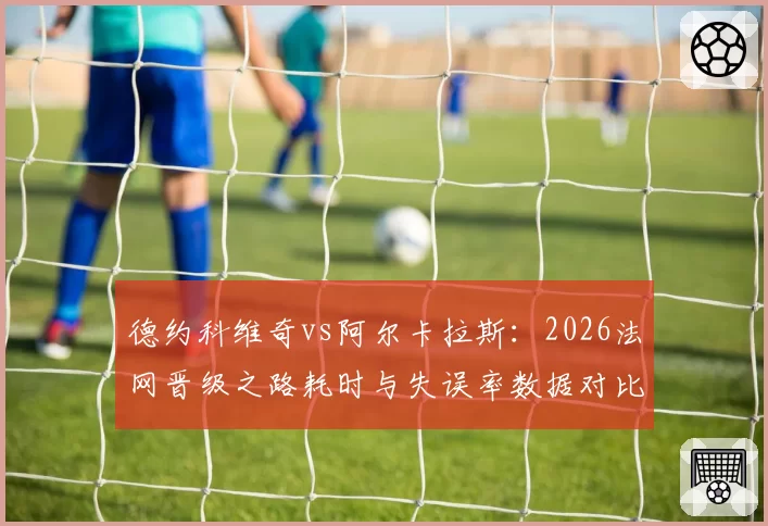 德约科维奇vs阿尔卡拉斯：2026法网晋级之路耗时与失误率数据对比