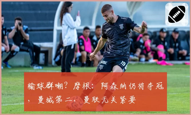 输球群嘲？摩根：阿森纳仍将夺冠，曼城第二，曼联无关紧要