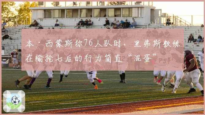 本·西蒙斯称76人队时,里弗斯教练在输抢七后的行为简直“混蛋”