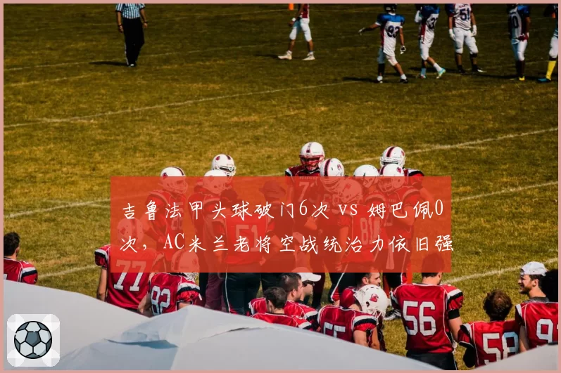 吉鲁法甲头球破门6次 vs 姆巴佩0次,AC米兰老将空战统治力依旧强劲