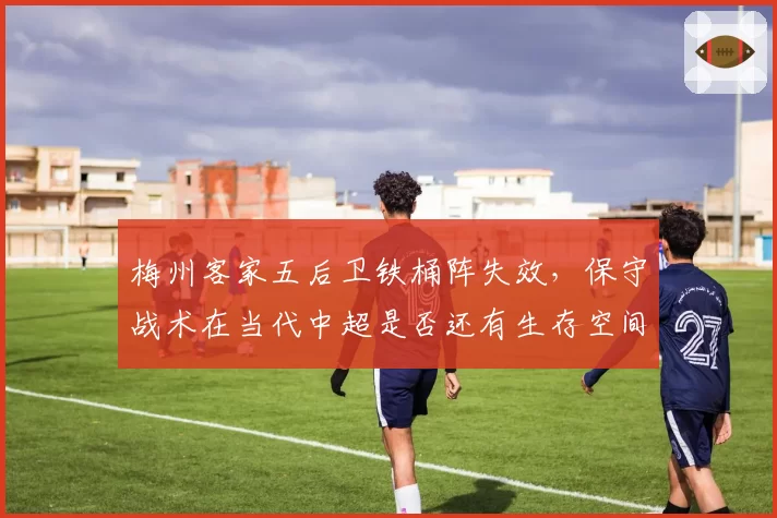 梅州客家五后卫铁桶阵失效,保守战术在当代中超是否还有生存空间?