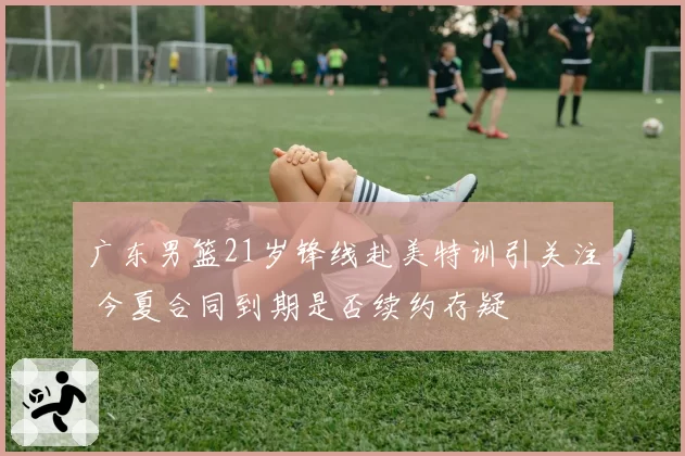 广东男篮21岁锋线赴美特训引关注 今夏合同到期是否续约存疑