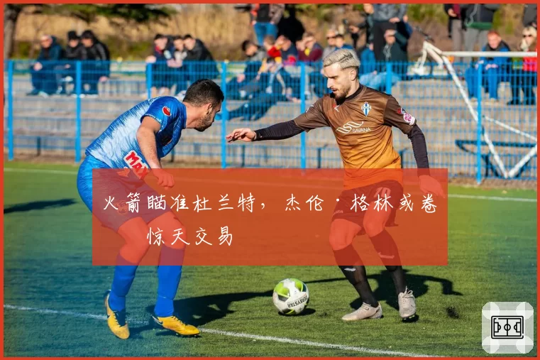 火箭瞄准杜兰特，杰伦·格林或卷入惊天交易