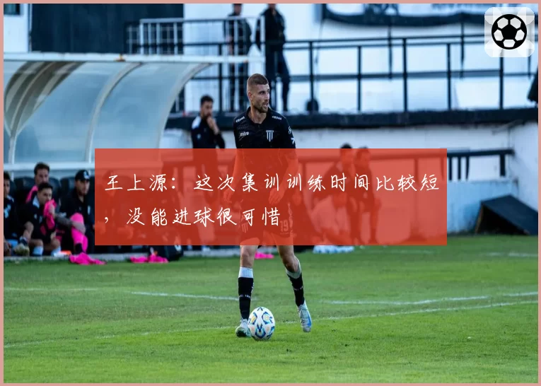 王上源：这次集训训练时间比较短，没能进球很可惜