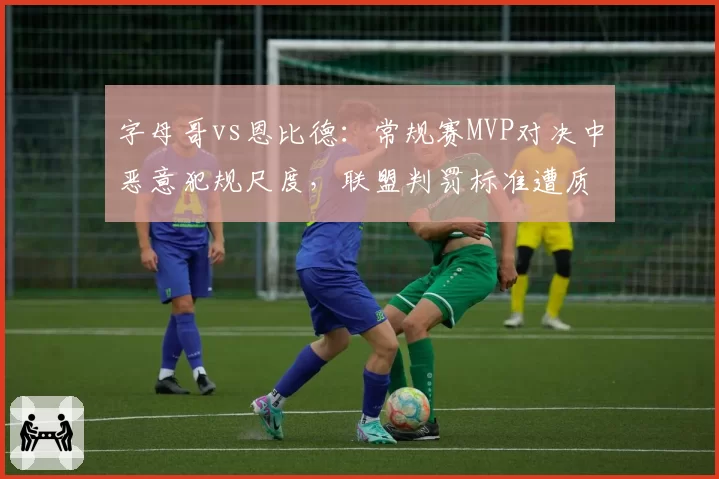 字母哥vs恩比德:常规赛MVP对决中恶意犯规尺度,联盟判罚标准遭质疑双标