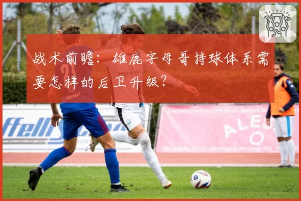 战术前瞻：雄鹿字母哥持球体系需要怎样的后卫升级？
