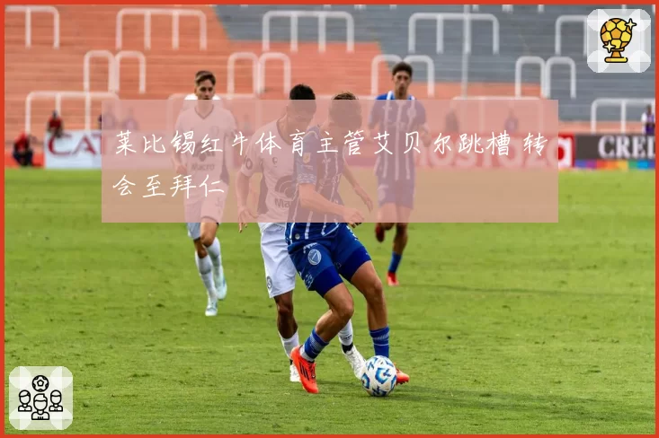 莱比锡红牛体育主管艾贝尔跳槽 转会至拜仁