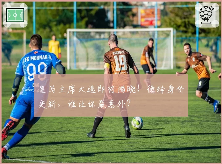 皇马主席大选即将揭晓！德转身价更新，谁让你最意外？