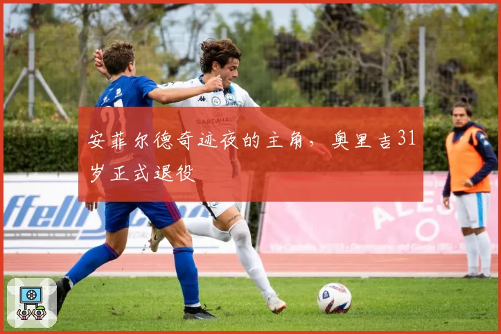 安菲尔德奇迹夜的主角，奥里吉31岁正式退役