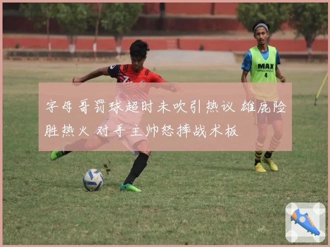 字母哥罚球超时未吹引热议 雄鹿险胜热火 对手主帅怒摔战术板
