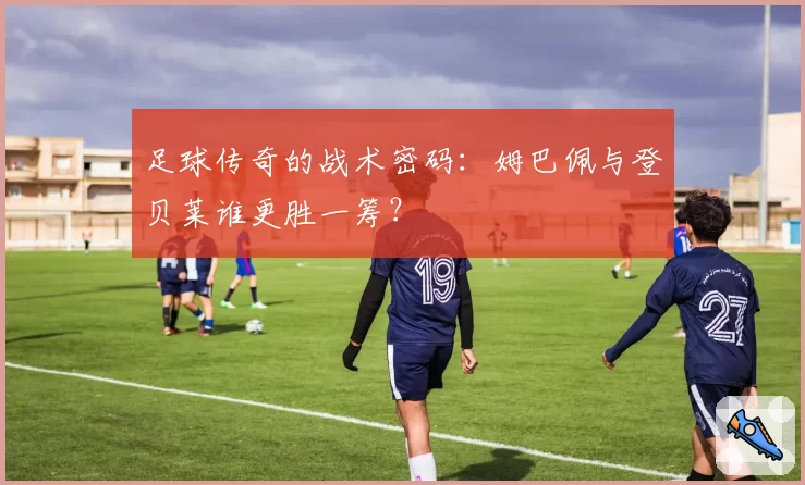 足球传奇的战术密码：姆巴佩与登贝莱谁更胜一筹？