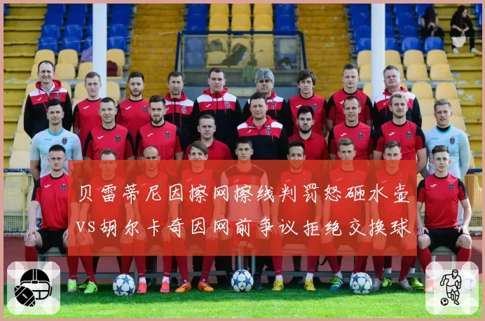 贝雷蒂尼因擦网擦线判罚怒砸水壶vs胡尔卡奇因网前争议拒绝交换球衣，球员反应对比鲜明