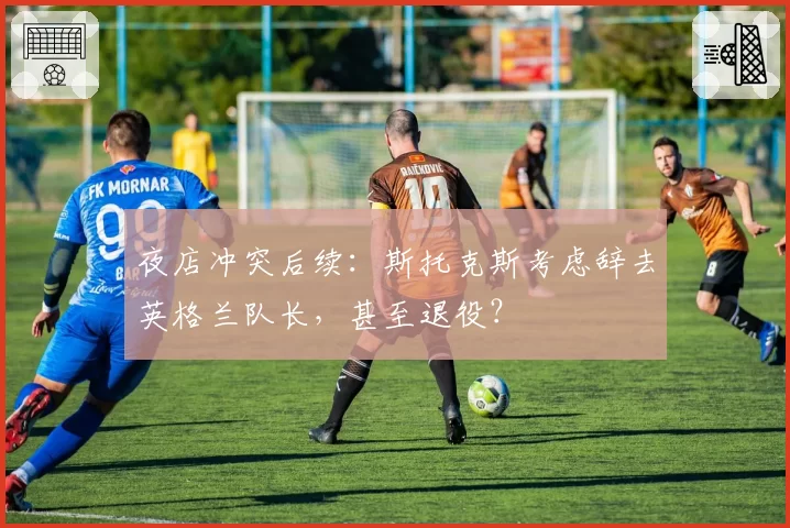 夜店冲突后续：斯托克斯考虑辞去英格兰队长，甚至退役？