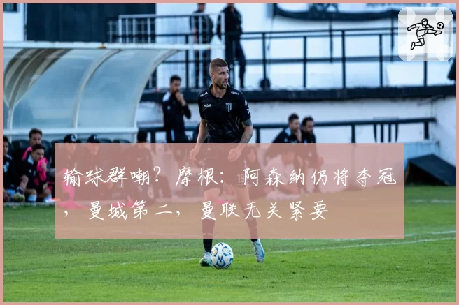 输球群嘲？摩根：阿森纳仍将夺冠，曼城第二，曼联无关紧要