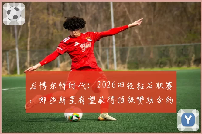 后博尔特时代:2026田径钻石联赛,哪些新星有望获得顶级赞助合约?