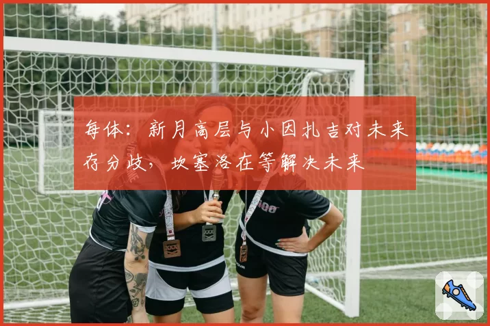 每体：新月高层与小因扎吉对未来存分歧，坎塞洛在等解决未来