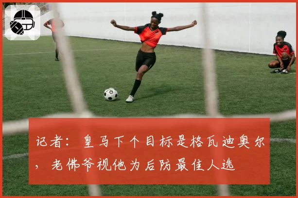 记者:皇马下个目标是格瓦迪奥尔,老佛爷视他为后防最佳人选