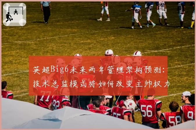 英超Big6未来两年管理架构预测：技术总监模式将如何改变主帅权力？