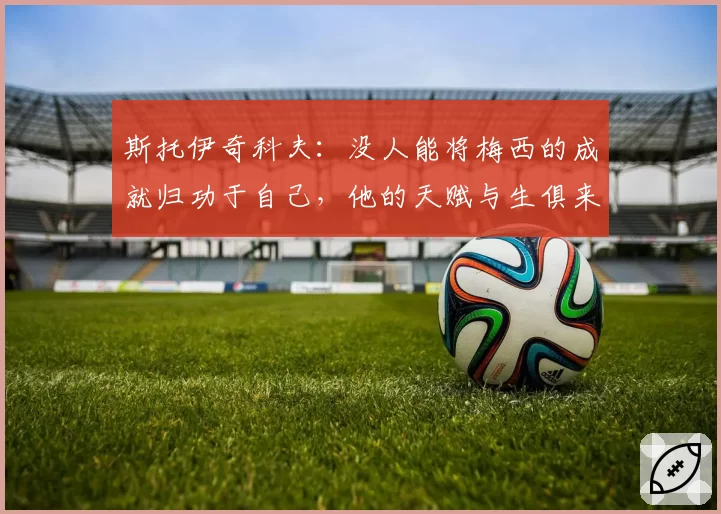 斯托伊奇科夫：没人能将梅西的成就归功于自己，他的天赋与生俱来