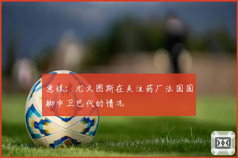 意媒：尤文图斯在关注药厂法国国脚中卫巴代的情况