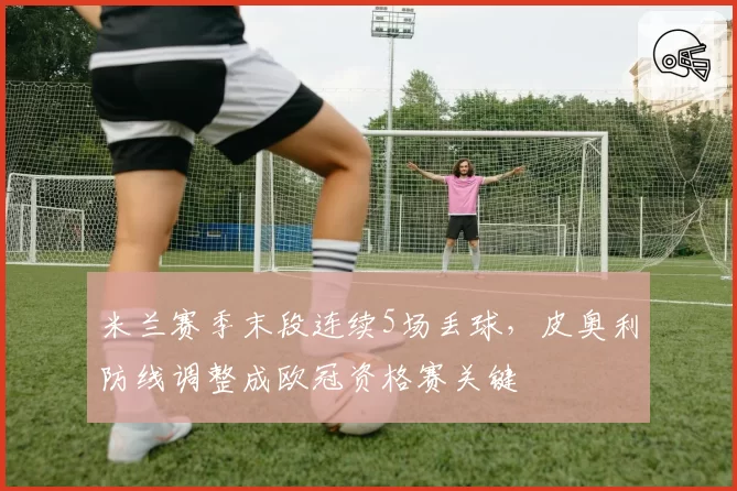 米兰赛季末段连续5场丢球，皮奥利防线调整成欧冠资格赛关键