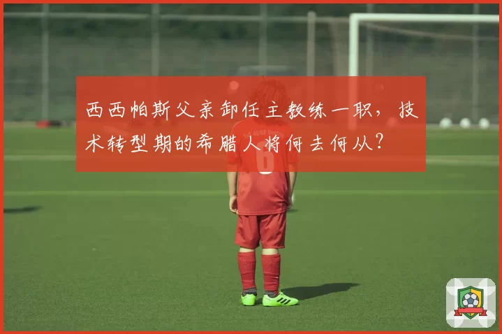 西西帕斯父亲卸任主教练一职,技术转型期的希腊人将何去何从?