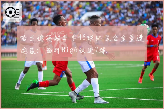 哈兰德英超单季45球纪录含金量遭炮轰：面对Big6仅进7球