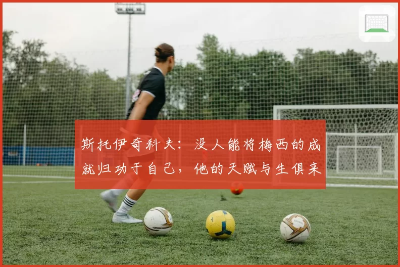 斯托伊奇科夫：没人能将梅西的成就归功于自己，他的天赋与生俱来